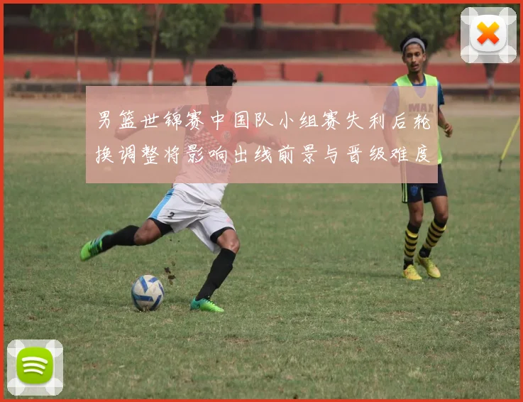 男篮世锦赛中国队小组赛失利后轮换调整将影响出线前景与晋级难度