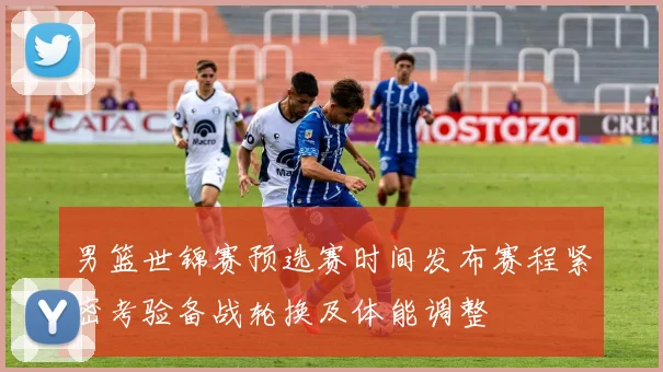 男篮世锦赛预选赛时间发布赛程紧密考验备战轮换及体能调整