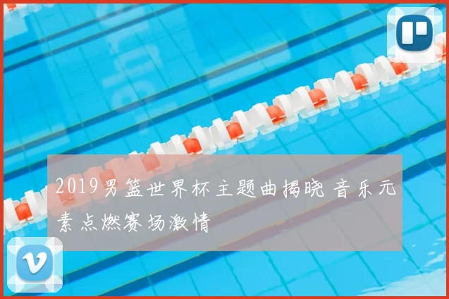 2019男篮世界杯主题曲揭晓 音乐元素点燃赛场激情