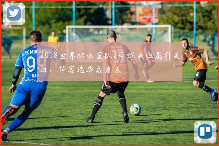 2018世界杯法国队2号球衣归属引关注,阵容选择成看点