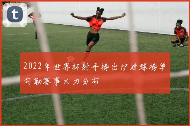 2022年世界杯射手榜出炉进球榜单勾勒赛事火力分布