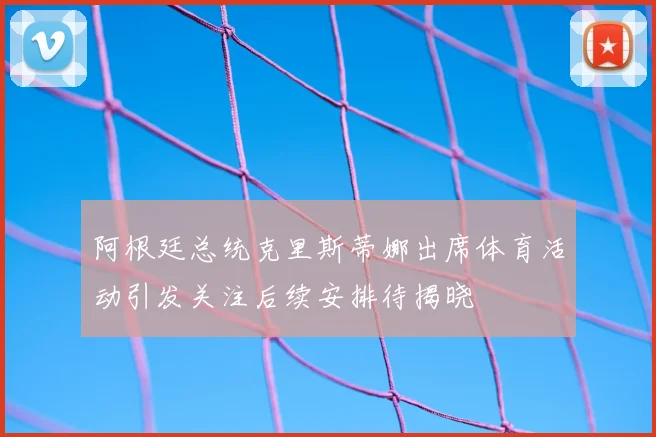 阿根廷总统克里斯蒂娜出席体育活动引发关注后续安排待揭晓