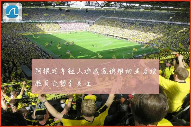 阿根廷年轻人迎战蒙德维的亚后续胜负走势引关注