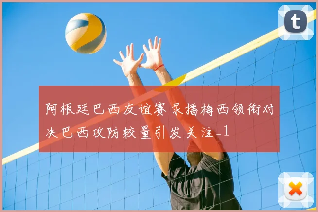 阿根廷巴西友谊赛录播梅西领衔对决巴西攻防较量引发关注_1