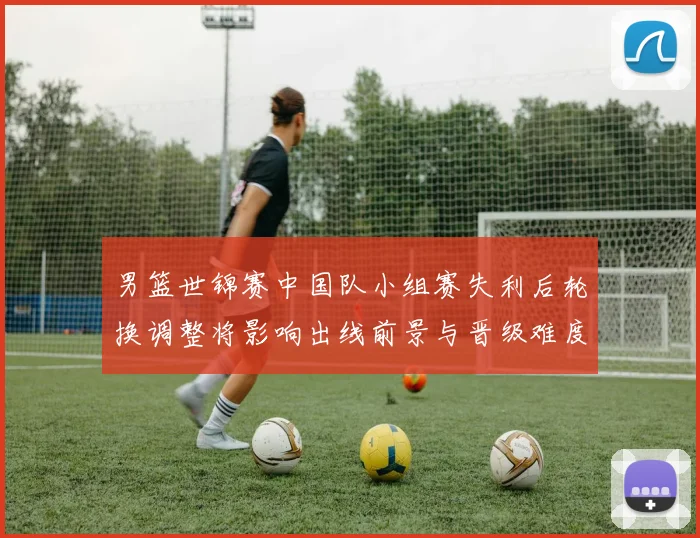 男篮世锦赛中国队小组赛失利后轮换调整将影响出线前景与晋级难度