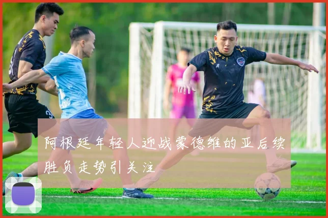 阿根廷年轻人迎战蒙德维的亚后续胜负走势引关注