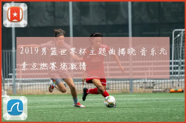 2019男篮世界杯主题曲揭晓 音乐元素点燃赛场激情