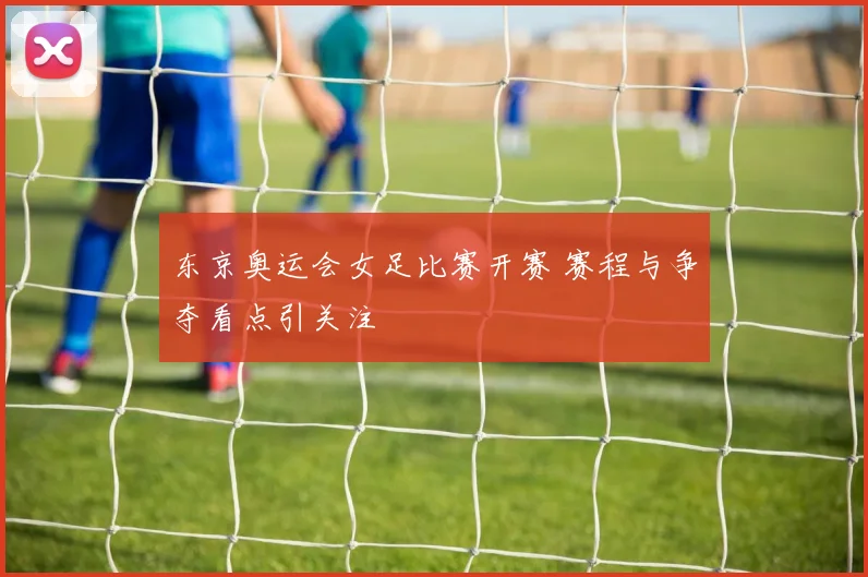 东京奥运会女足比赛开赛 赛程与争夺看点引关注