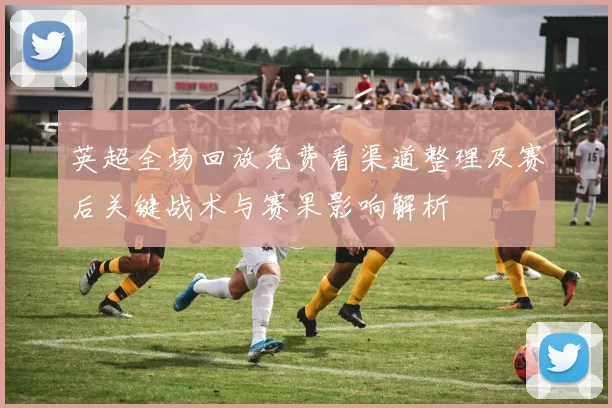 英超全场回放免费看渠道整理及赛后关键战术与赛果影响解析