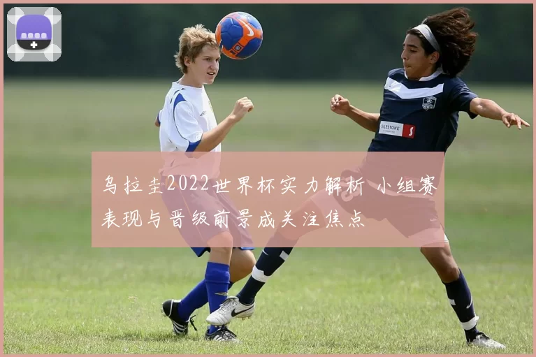 乌拉圭2022世界杯实力解析 小组赛表现与晋级前景成关注焦点