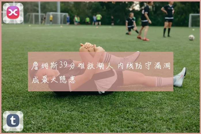 詹姆斯39分难救湖人 内线防守漏洞成最大隐患