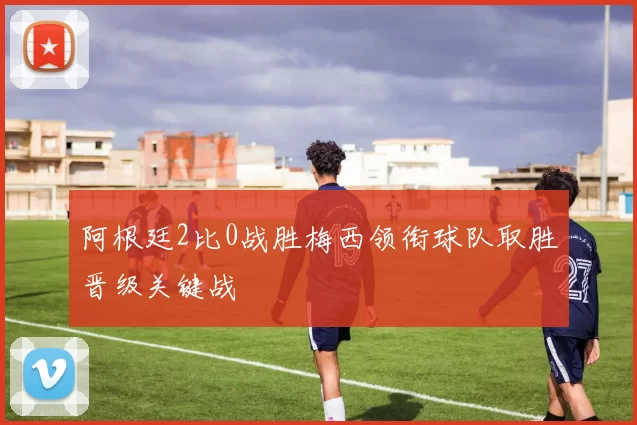 阿根廷2比0战胜梅西领衔球队取胜晋级关键战