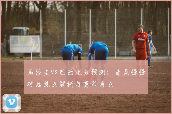 乌拉圭vs巴西比分预测：南美强强对话焦点解析与赛果看点