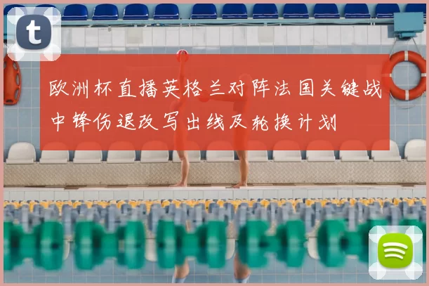 欧洲杯直播英格兰对阵法国关键战中锋伤退改写出线及轮换计划