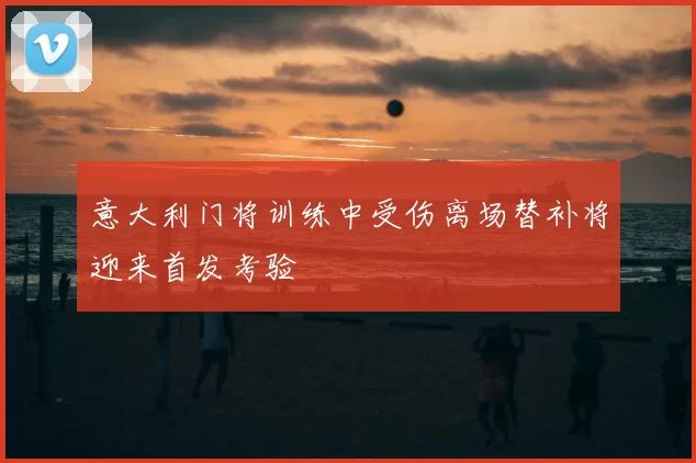 意大利门将训练中受伤离场替补将迎来首发考验