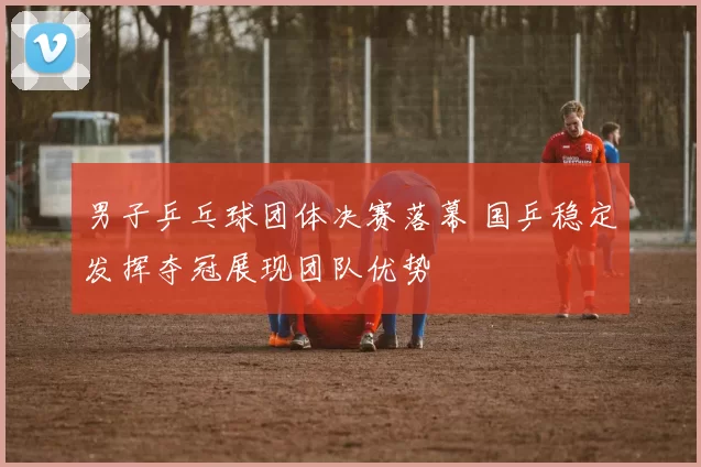男子乒乓球团体决赛落幕 国乒稳定发挥夺冠展现团队优势
