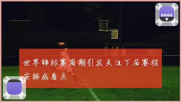 世界锦标赛周期引发关注下届赛程安排成看点