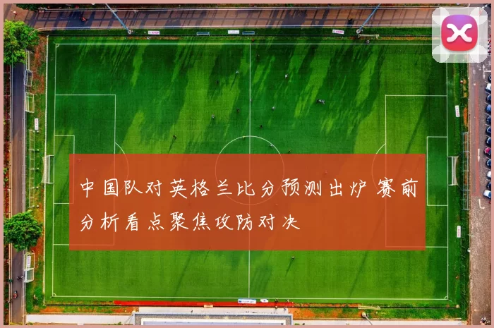 中国队对英格兰比分预测出炉 赛前分析看点聚焦攻防对决