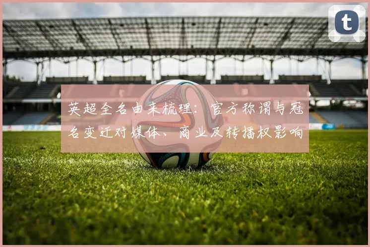 英超全名由来梳理:官方称谓与冠名变迁对媒体、商业及转播权影响
