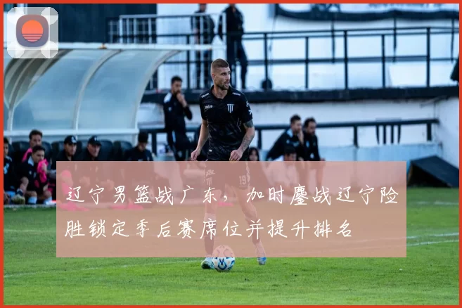 辽宁男篮战广东，加时鏖战辽宁险胜锁定季后赛席位并提升排名