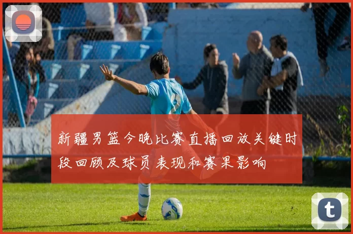 新疆男篮今晚比赛直播回放关键时段回顾及球员表现和赛果影响