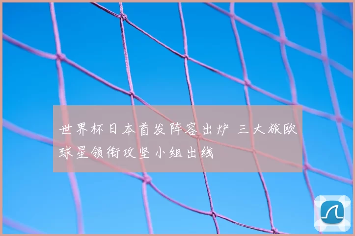 世界杯日本首发阵容出炉 三大旅欧球星领衔攻坚小组出线