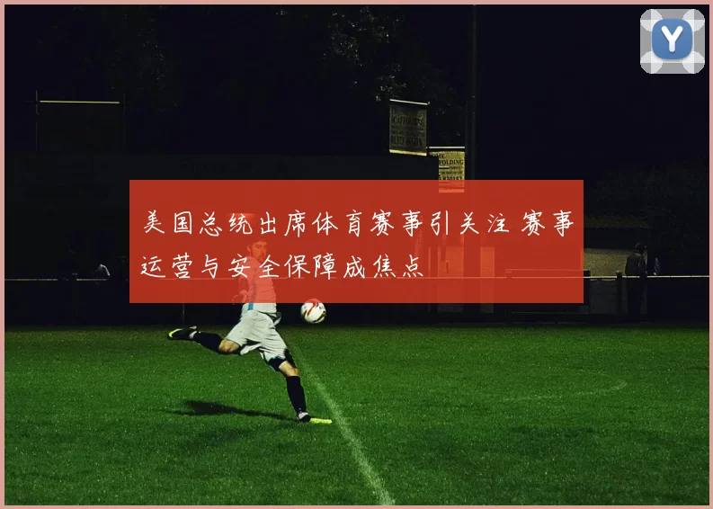美国总统出席体育赛事引关注 赛事运营与安全保障成焦点