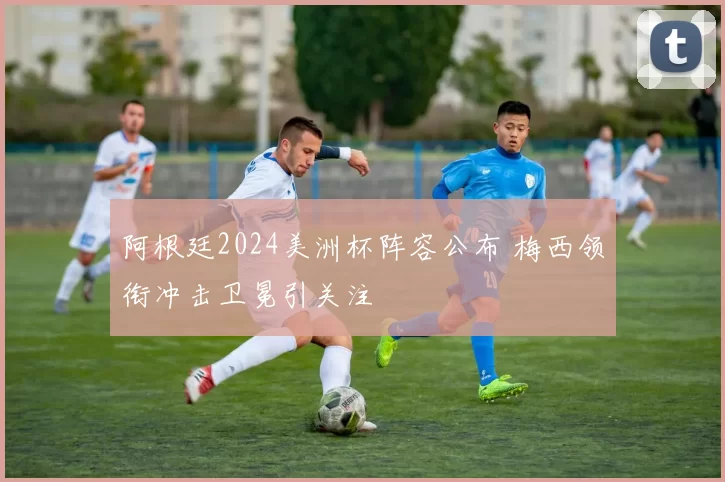 阿根廷2024美洲杯阵容公布 梅西领衔冲击卫冕引关注