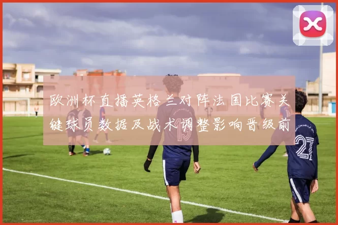 欧洲杯直播英格兰对阵法国比赛关键球员数据及战术调整影响晋级前景