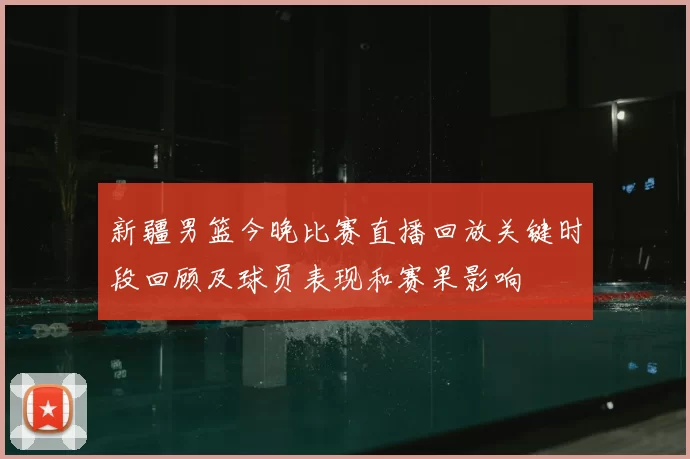 新疆男篮今晚比赛直播回放关键时段回顾及球员表现和赛果影响