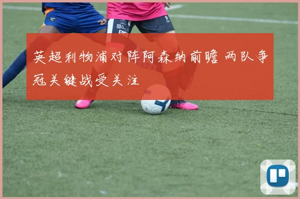 英超利物浦对阵阿森纳前瞻 两队争冠关键战受关注