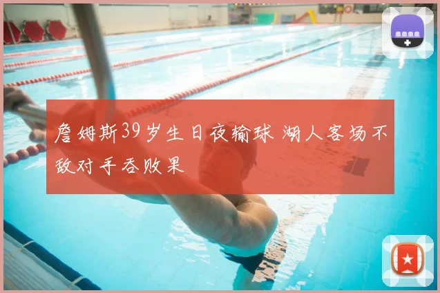 詹姆斯39岁生日夜输球 湖人客场不敌对手吞败果