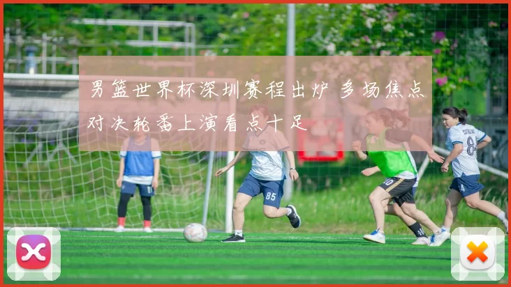 男篮世界杯深圳赛程出炉 多场焦点对决轮番上演看点十足