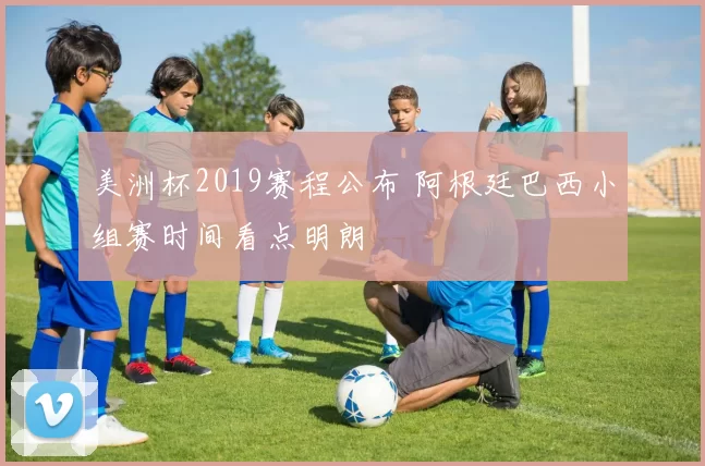 美洲杯2019赛程公布 阿根廷巴西小组赛时间看点明朗