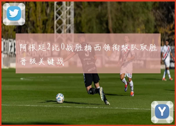 阿根廷2比0战胜梅西领衔球队取胜晋级关键战