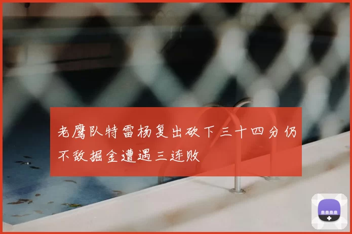 老鹰队特雷杨复出砍下三十四分仍不敌掘金遭遇三连败