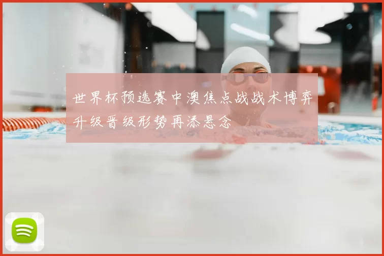 世界杯预选赛中澳焦点战战术博弈升级晋级形势再添悬念