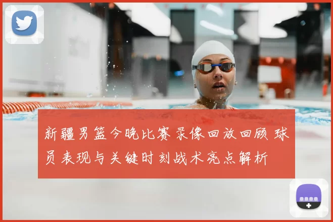 新疆男篮今晚比赛录像回放回顾 球员表现与关键时刻战术亮点解析