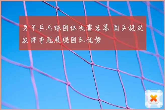 男子乒乓球团体决赛落幕 国乒稳定发挥夺冠展现团队优势