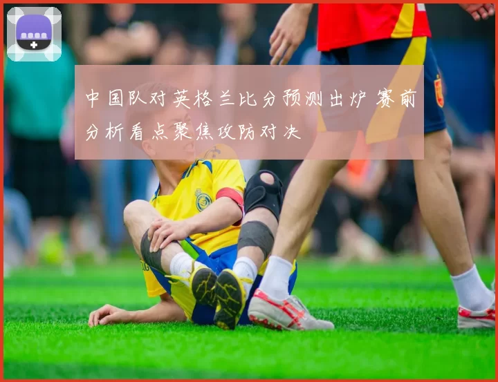 中国队对英格兰比分预测出炉 赛前分析看点聚焦攻防对决