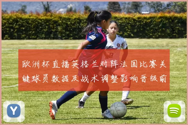 欧洲杯直播英格兰对阵法国比赛关键球员数据及战术调整影响晋级前景
