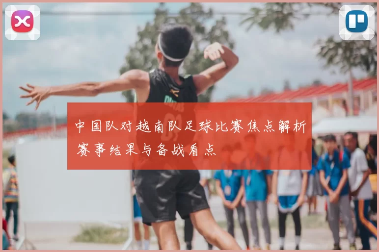 中国队对越南队足球比赛焦点解析 赛事结果与备战看点