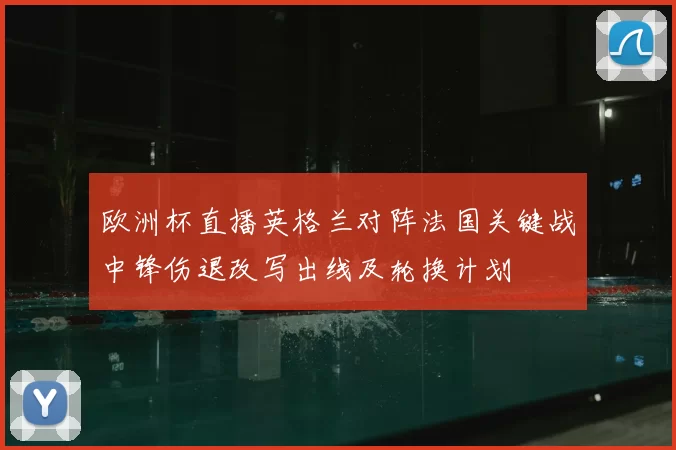 欧洲杯直播英格兰对阵法国关键战中锋伤退改写出线及轮换计划