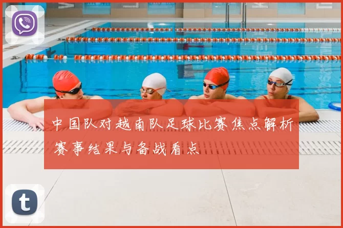 中国队对越南队足球比赛焦点解析 赛事结果与备战看点
