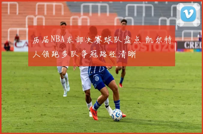 历届NBA东部决赛球队盘点 凯尔特人领跑多队争冠路径清晰