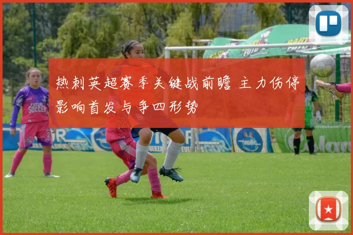 热刺英超赛季关键战前瞻 主力伤停影响首发与争四形势