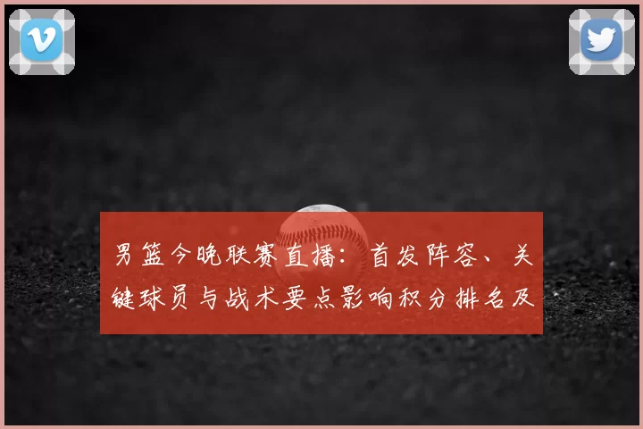 男篮今晚联赛直播：首发阵容、关键球员与战术要点影响积分排名及替补表现