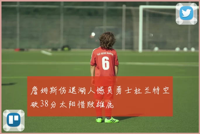 詹姆斯伤退湖人憾负勇士杜兰特空砍38分太阳惜败雄鹿