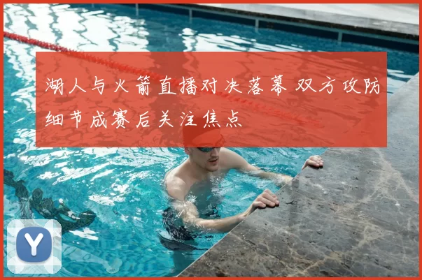 湖人与火箭直播对决落幕 双方攻防细节成赛后关注焦点