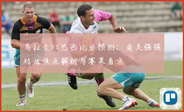 乌拉圭vs巴西比分预测：南美强强对话焦点解析与赛果看点